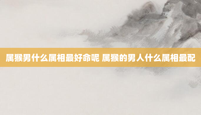 属猴男什么属相最好命呢 属猴的男人什么属相最配