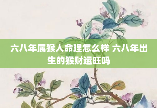 六八年属猴人命理怎么样 六八年出生的猴财运旺吗