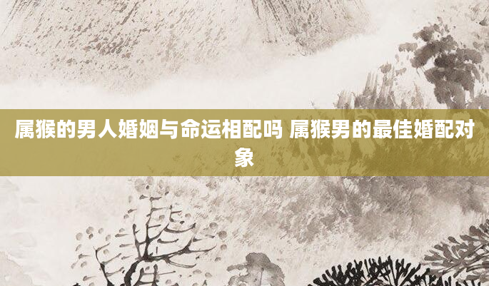 属猴的男人婚姻与命运相配吗 属猴男的最佳婚配对象