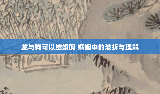 龙与狗可以结婚吗 婚姻中的波折与理解