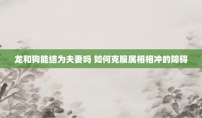 龙和狗能结为夫妻吗 如何克服属相相冲的障碍