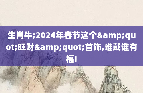 生肖牛;2024年春节这个"旺财"首饰,谁戴谁有福!