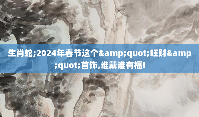 生肖蛇;2024年春节这个"旺财"首饰,谁戴谁有福!