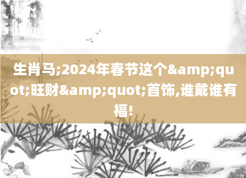 生肖马;2024年春节这个"旺财"首饰,谁戴谁有福!