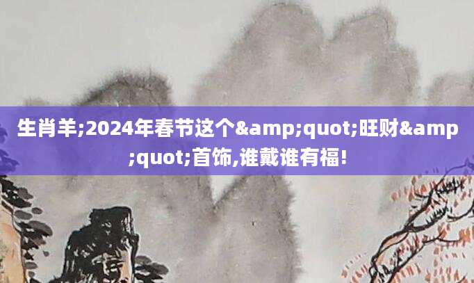 生肖羊;2024年春节这个"旺财"首饰,谁戴谁有福!