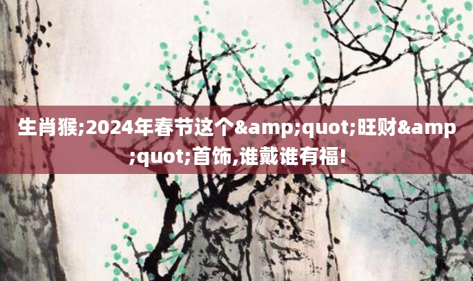 生肖猴;2024年春节这个"旺财"首饰,谁戴谁有福!