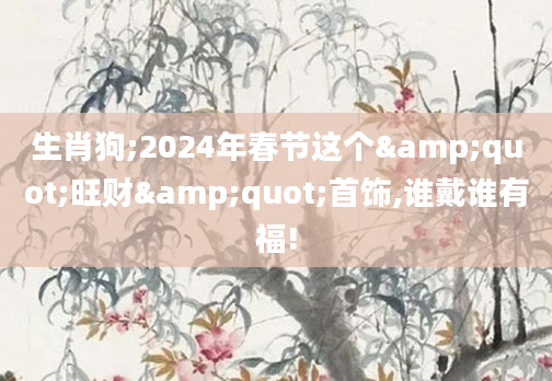 生肖狗;2024年春节这个"旺财"首饰,谁戴谁有福!