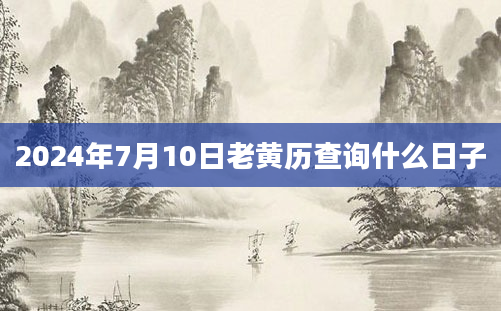 2024年7月10日老黄历查询什么日子