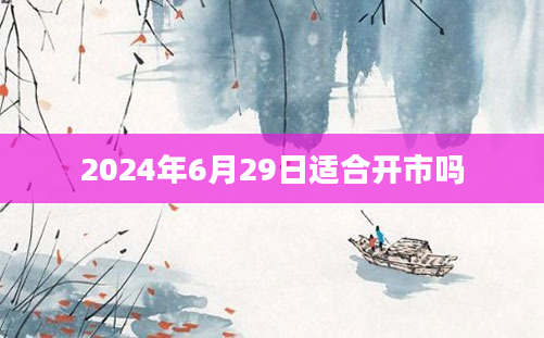 2024年6月29日适合开市吗