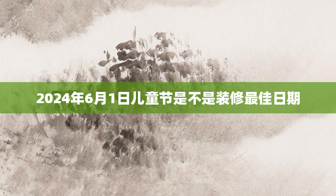2024年6月1日儿童节是不是装修最佳日期
