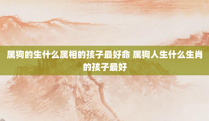 属狗的生什么属相的孩子最好命 属狗人生什么生肖的孩子最好