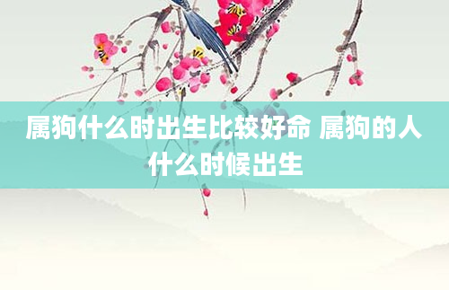 属狗什么时出生比较好命 属狗的人什么时候出生