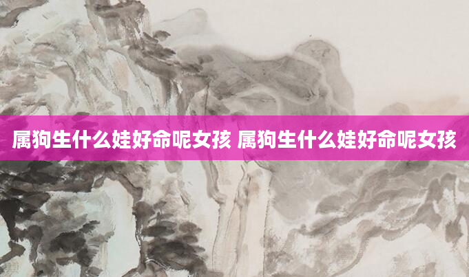 属狗生什么娃好命呢女孩 属狗生什么娃好命呢女孩