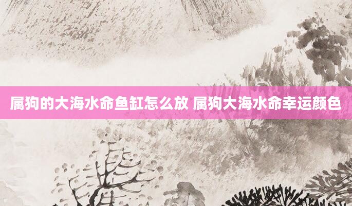 属狗的大海水命鱼缸怎么放 属狗大海水命幸运颜色