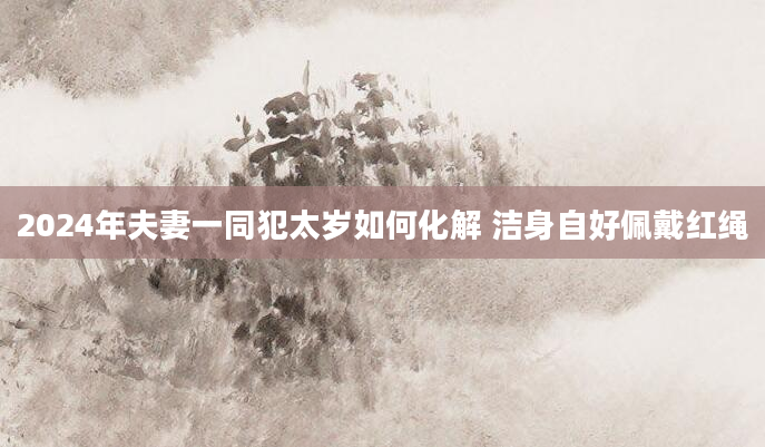 2024年夫妻一同犯太岁如何化解 洁身自好佩戴红绳