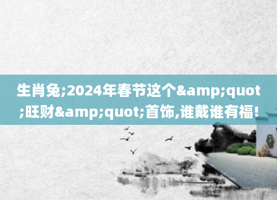 生肖兔;2024年春节这个"旺财"首饰,谁戴谁有福!