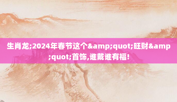 生肖龙;2024年春节这个"旺财"首饰,谁戴谁有福!