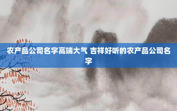 农产品公司名字高端大气 吉祥好听的农产品公司名字
