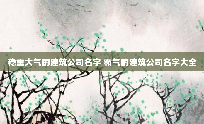 稳重大气的建筑公司名字 霸气的建筑公司名字大全