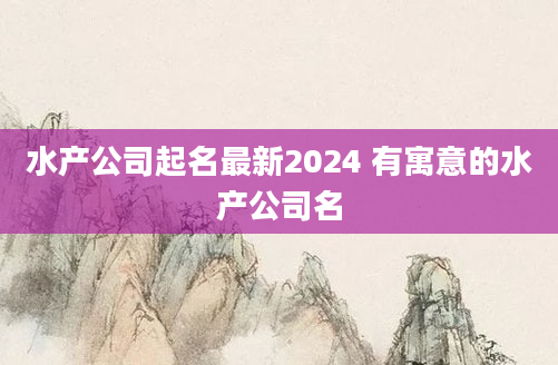 水产公司起名最新2024 有寓意的水产公司名
