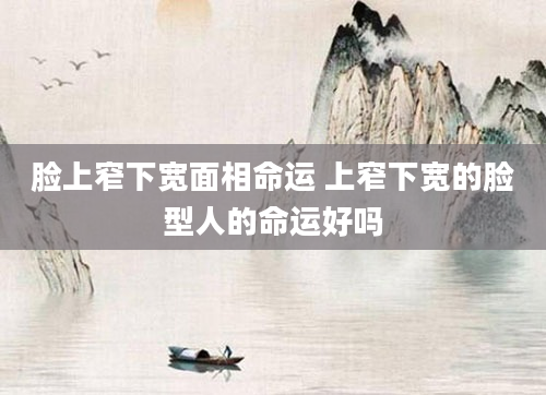 脸上窄下宽面相命运 上窄下宽的脸型人的命运好吗