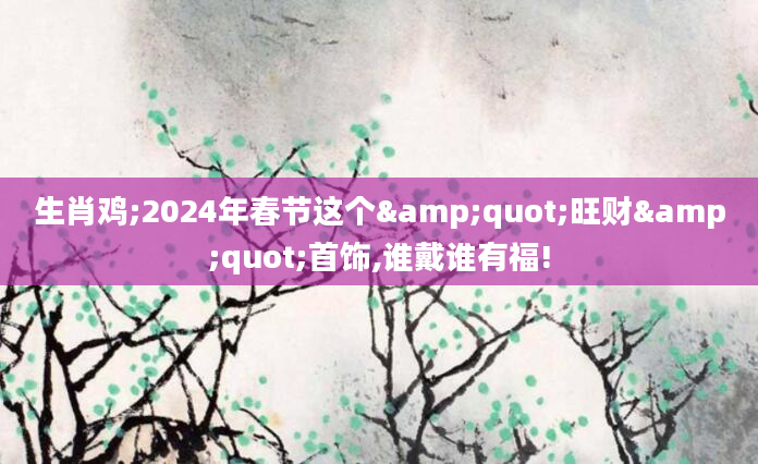 生肖鸡;2024年春节这个"旺财"首饰,谁戴谁有福!