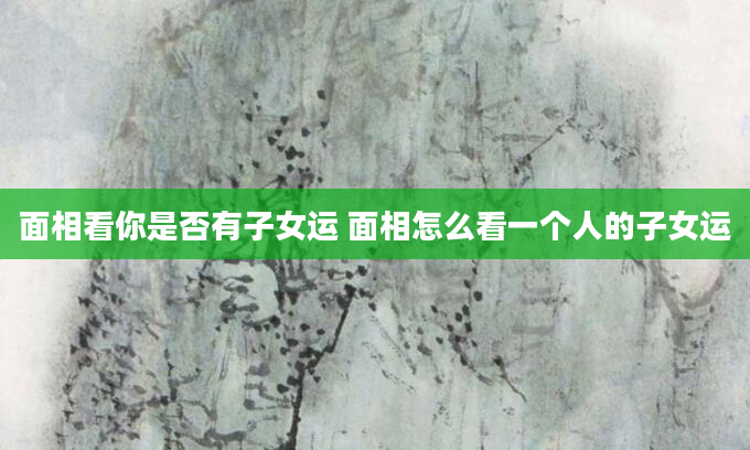 面相看你是否有子女运 面相怎么看一个人的子女运