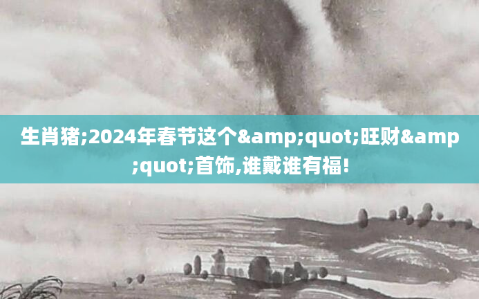 生肖猪;2024年春节这个"旺财"首饰,谁戴谁有福!