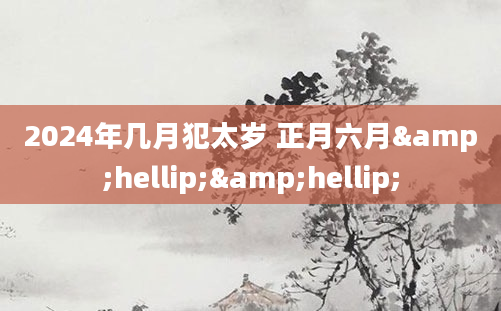 2024年几月犯太岁 正月六月&hellip;&hellip;