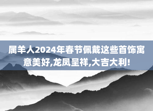 属羊人2024年春节佩戴这些首饰寓意美好,龙凤呈祥,大吉大利!