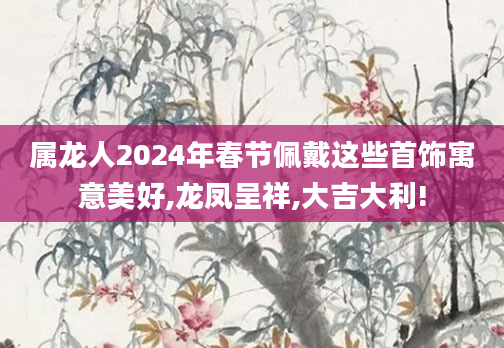 属龙人2024年春节佩戴这些首饰寓意美好,龙凤呈祥,大吉大利!