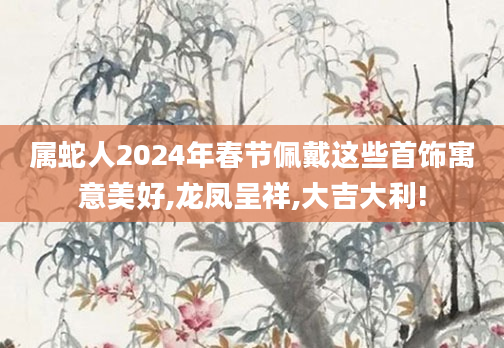 属蛇人2024年春节佩戴这些首饰寓意美好,龙凤呈祥,大吉大利!