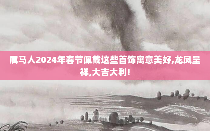 属马人2024年春节佩戴这些首饰寓意美好,龙凤呈祥,大吉大利!