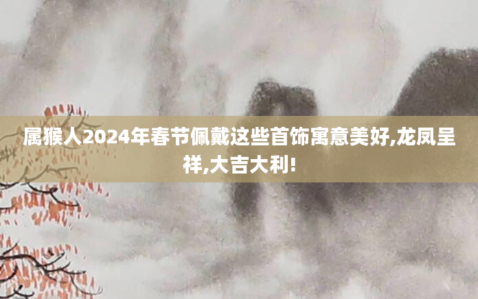 属猴人2024年春节佩戴这些首饰寓意美好,龙凤呈祥,大吉大利!