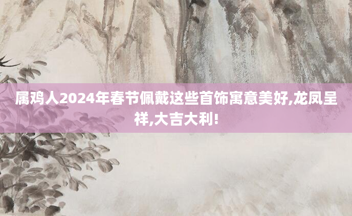 属鸡人2024年春节佩戴这些首饰寓意美好,龙凤呈祥,大吉大利!