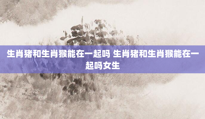 生肖猪和生肖猴能在一起吗 生肖猪和生肖猴能在一起吗女生