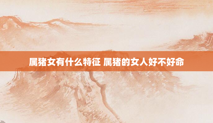 属猪女有什么特征 属猪的女人好不好命