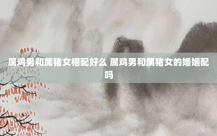 属鸡男和属猪女相配好么 属鸡男和属猪女的婚姻配吗