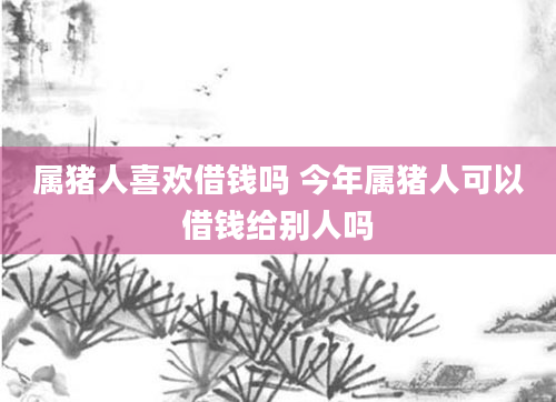 属猪人喜欢借钱吗 今年属猪人可以借钱给别人吗