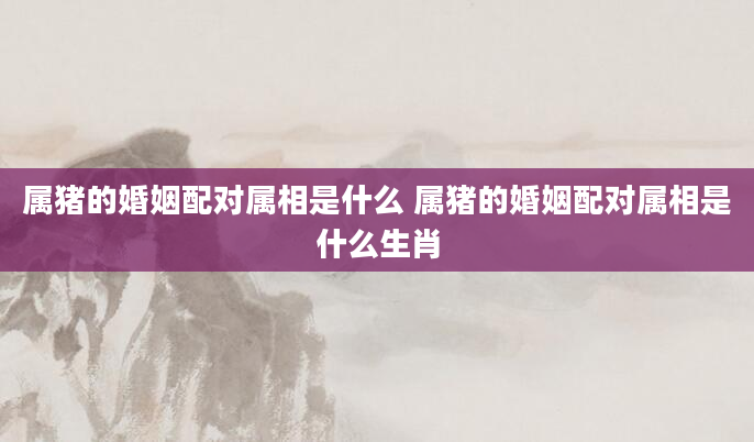 属猪的婚姻配对属相是什么 属猪的婚姻配对属相是什么生肖
