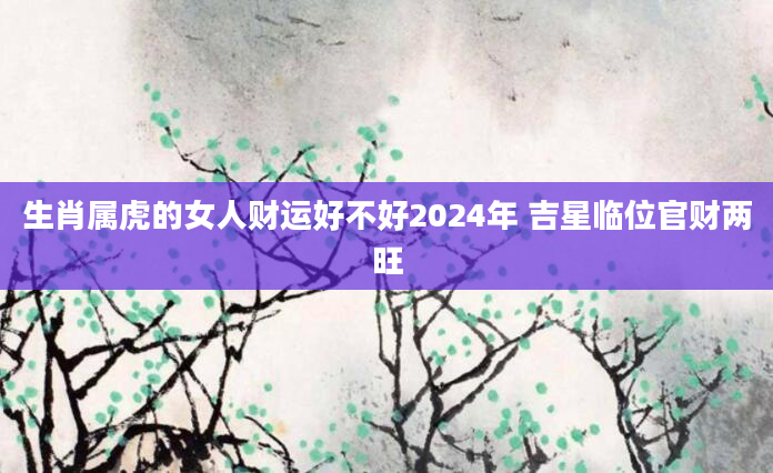 生肖属虎的女人财运好不好2024年 吉星临位官财两旺