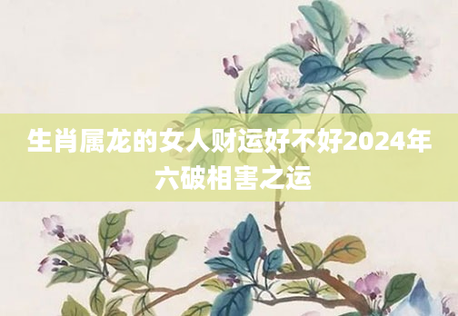 生肖属龙的女人财运好不好2024年 六破相害之运