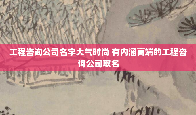 工程咨询公司名字大气时尚 有内涵高端的工程咨询公司取名