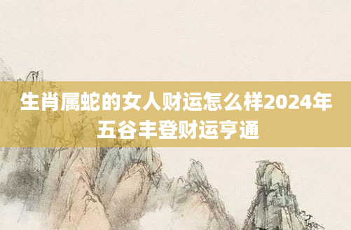 生肖属蛇的女人财运怎么样2024年 五谷丰登财运亨通
