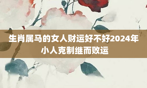 生肖属马的女人财运好不好2024年 小人克制继而败运