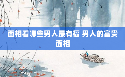 面相看哪些男人最有福 男人的富贵面相