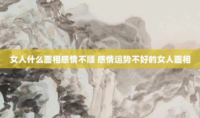 女人什么面相感情不顺 感情运势不好的女人面相