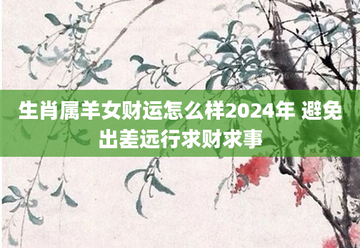 生肖属羊女财运怎么样2024年 避免出差远行求财求事