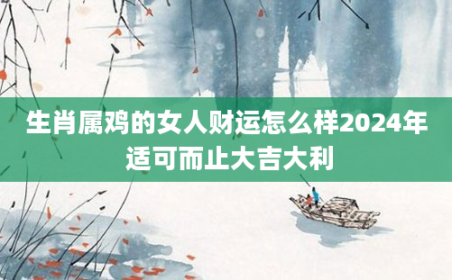 生肖属鸡的女人财运怎么样2024年 适可而止大吉大利