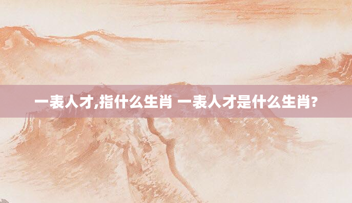 一表人才,指什么生肖 一表人才是什么生肖?